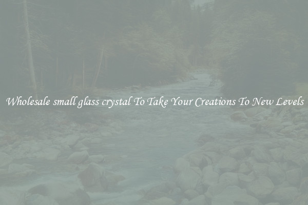 Wholesale small glass crystal To Take Your Creations To New Levels
