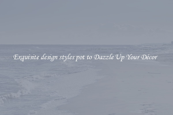 Exquisite design styles pot to Dazzle Up Your Décor  