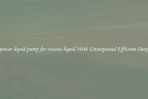 dispenser liquid pump for viscous liquid With Unsurpassed Efficient Outputs